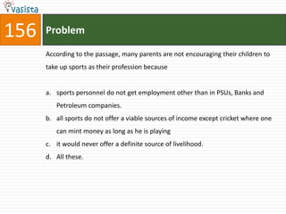 156   Problem

      According to the passage, many parents are not encouraging their children to
      take up sports as their profession because


      a. sports personnel do not get employment other than in PSUs, Banks and
         Petroleum companies.
      b. all sports do not offer a viable sources of income except cricket where one
         can mint money as long as he is playing
      c. it would never offer a definite source of livelihood.
      d. All these.
 