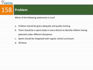 158   Problem

      Which of the following statements is true?


      a. Children should be given adequate and quality training.
      b. There should be a sports body in every district to identify children having
         potential under different disciplines.
      c. Sports should be integrated with regular school curriculum.
      d. All these
 