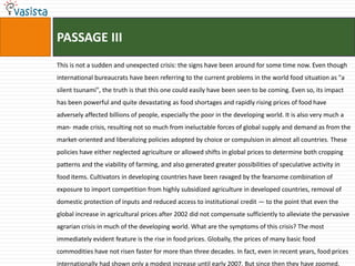 PASSAGE III
This is not a sudden and unexpected crisis: the signs have been around for some time now. Even though
international bureaucrats have been referring to the current problems in the world food situation as "a
silent tsunami", the truth is that this one could easily have been seen to be coming. Even so, its impact
has been powerful and quite devastating as food shortages and rapidly rising prices of food have
adversely affected billions of people, especially the poor in the developing world. It is also very much a
man- made crisis, resulting not so much from ineluctable forces of global supply and demand as from the
market-oriented and liberalizing policies adopted by choice or compulsion in almost all countries. These
policies have either neglected agriculture or allowed shifts in global prices to determine both cropping
patterns and the viability of farming, and also generated greater possibilities of speculative activity in
food items. Cultivators in developing countries have been ravaged by the fearsome combination of
exposure to import competition from highly subsidized agriculture in developed countries, removal of
domestic protection of inputs and reduced access to institutional credit — to the point that even the
global increase in agricultural prices after 2002 did not compensate sufficiently to alleviate the pervasive
agrarian crisis in much of the developing world. What are the symptoms of this crisis? The most
immediately evident feature is the rise in food prices. Globally, the prices of many basic food
commodities have not risen faster for more than three decades. In fact, even in recent years, food prices
internationally had shown only a modest increase until early 2007. But since then they have zoomed,
 