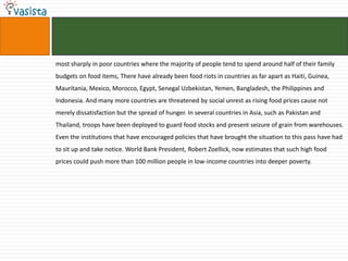 most sharply in poor countries where the majority of people tend to spend around half of their family
budgets on food items, There have already been food riots in countries as far apart as Haiti, Guinea,
Mauritania, Mexico, Morocco, Egypt, Senegal Uzbekistan, Yemen, Bangladesh, the Philippines and
Indonesia. And many more countries are threatened by social unrest as rising food prices cause not
merely dissatisfaction but the spread of hunger. In several countries in Asia, such as Pakistan and
Thailand, troops have been deployed to guard food stocks and present seizure of grain from warehouses.
Even the institutions that have encouraged policies that have brought the situation to this pass have had
to sit up and take notice. World Bank President, Robert Zoellick, now estimates that such high food
prices could push more than 100 million people in low-income countries into deeper poverty.
 