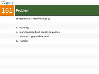 161   Problem

      The food crisis is mainly caused by


      a. hoarding
      b. market oriented and liberalizing policies
      c. forces of supply and demand.
      d. Tsunami
 