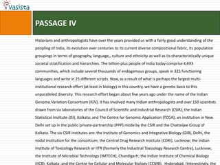 PASSAGE IV
Historians and anthropologists have over the years provided us with a fairly good understanding of the
peopling of India, its evolution over centuries to its current diverse compositional fabric, its population
groupings in terms of geography, language,, culture and ethnicity as well as its characteristically unique
societal stratification and hierarchies. The billion-plus people of India today comprise 4,693
communities, which include several thousands of endogamous groups, speak in 325 functioning
languages and write in 25 different scripts. Now, as a result of what is perhaps the largest multi-
institutional research effort (at least in biology) in this country, we have a genetic basis to this
unparalleled diversity. This research effort began about five years ago under the name of the Indian
Genome Variation Consortium (IGV). It has involved many Indian anthropologists and over 150 scientists
drawn from six laboratories of the Council of Scientific and Industrial Research (CSIR); the Indian
Statistical Institute (ISI), Kolkata; and The Centre for Genomic Application (TCGA), an institution in New
Delhi set up in the public-private-partnership (PPP) mode by the CSIR and the Chatteijee Group of
Kolkata. The six CSIR institutes are: the Institute of Genomics and Integrative Biology (GIB), Delhi, the
nodal institution for the consortium; the Central Drug Research Institute (CDRI), Lucknow; the Indian
Institute of Toxicology Research or IITR (formerly the Industrial Toxicology Research Centre), Lucknow;
the Institute of Microbial Technology (IMTECH), Chandigarh; the Indian Institute of Chemical Biology
(IICB), Kolkata; and the Centre for Cellular and Molecular Biology (CCMB), Hyderabad. (Interestingly, the
 