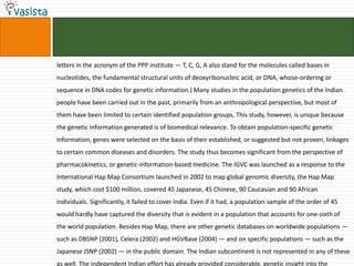 letters in the acronym of the PPP institute — T, C, G, A also stand for the molecules called bases in
nucleotides, the fundamental structural units of deoxyribonucleic acid, or DNA, whose-ordering or
sequence in DNA codes for genetic information.) Many studies in the population genetics of the Indian
people have been carried out in the past, primarily from an anthropological perspective, but most of
them have been limited to certain identified population groups, This study, however, is unique because
the genetic information generated is of biomedical relevance. To obtain population-specific genetic
information, genes were selected on the basis of their established, or suggested but not proven, linkages
to certain common diseases and disorders. The study thus becomes significant from the perspective of
pharmacokinetics, or genetic-information-based medicine. The IGVC was launched as a response to the
International Hap Map Consortium launched in 2002 to map global genomic diversity, the Hap Map
study, which cost $100 million, covered 45 Japanese, 45 Chinese, 90 Caucasian and 90 African
individuals. Significantly, it failed to cover India. Even if it had, a population sample of the order of 45
would hardly have captured the diversity that is evident in a population that accounts for one-sixth of
the world population. Besides Hap Map, there are other genetic databases on worldwide populations —
such as DBSNP (2001), Celera (2002) and HGVBase (2004) — and on specific populations — such as the
Japanese JSNP (2002) — in the public domain. The Indian subcontinent is not represented in any of these
as well. The independent Indian effort has already provided considerable. genetic insight into the
 
