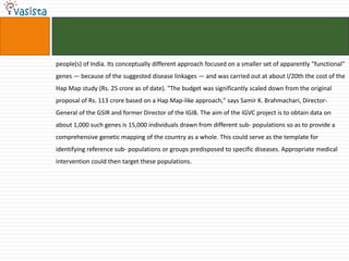 people(s) of India. Its conceptually different approach focused on a smaller set of apparently "functional"
genes — because of the suggested disease linkages — and was carried out at about l/20th the cost of the
Hap Map study (Rs. 25 crore as of date). "The budget was significantly scaled down from the original
proposal of Rs. 113 crore based on a Hap Map-like approach," says Samir K. Brahmachari, Director-
General of the GSIR and former Director of the IGIB. The aim of the IGVC project is to obtain data on
about 1,000 such genes is 15,000 individuals drawn from different sub- populations so as to provide a
comprehensive genetic mapping of the country as a whole. This could serve as the template for
identifying reference sub- populations or groups predisposed to specific diseases. Appropriate medical
intervention could then target these populations.
 