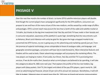 PASSAGE V
Over the next few months the number of direct- to-home (DTH) satellite television players will double.
And though the current players have campaigned significantly for the DTH platform, consumers can
prepare to see and hear of the many virtues of the new medium, and be wooed by a wide range of offers
and packages. DTH's current reach may account for less than a tenth of the cable and satellite market at
7-8 lakhs, but thanks to the big time investment that Tata Sky and Dish TV have made in their brands and
in consumer education, awareness of the platform is quite high. Something that the new entrants such
as Reliance, Bharti and Videocon will surely be glad for. But given the huge untapped market to be
converted into DTH homes, no one is going easy on the advertising and marketing spends just yet. From
the promise of superior technology, prices comparable to those of analogue cable, and language- and
geography-sensitive packages, consumers will have lots to look forward to. More interactive features and
freebies will he used as baits. Clever advertising campaigns will accompany the marketing efforts. The
new players are hoping to match, if not outdo, Sun Direct, Tata Sky and Dish TV in promoting their
services. If we do the maths then, based on what current players are believed to be spending, it will take
the category to about Rs. 800 crore next year. That explains the profile of the lice nee-holders; big
players with deep pockets. Dish TV, the largest and oldest of the pay DTH players, spent nearly Rs. 100
crore on advertising last financial, almost 23 per cent of its annual net revenues. Nonetheless, it will still
hike its budget. Videocon plans to spend more than Rs. 150 crore on brand and service communication
 