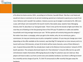 of its direct-to-home service, D2H+, according to its Director, Saurabh Dhoot. Tata Sky is not listed and
would not share or comment on its ad and marketing spends but is believed to spend just as much if not
more. Reliance said it wouldn't be outdone. Industry sources say its budget is estimated at Rs. 200 crore
a year, with 20 per cent reserved for the launch month a few weeks away. Jawahar Goel, Managing
Director, Dish TV, describes it as 'land grab mode'. There's time yet for the brands to fight each Other. For
now they are all betting on the fast growing share of the DTH pay-TV platforms in cable and satellite
households and rising average revenue per user. "All the spends will certainly help grow the category."
No matter how clever a campaign, when you get to the retailer, who, let me remind you, gets a
commission, he may just convince you to pick a competitor's product. Or you may just change your mind
depending on the offer available at the moment, says Gool Big TV's being test run since January and is to
launch with arour 250 channels, at least 32 of which will be movie channels, some of them Reliance's
own. A special discounted offer has already been made to the Reliance Communications' network of STD
booth operators. The company dismissed reports of a 'free television" at launch offer, but tie-ups with
LCD television makers themselves offering big discounts to Big TV customers was not ruled out. New
players will have to take a cue from current ones and subsidies hardware; Sun Direct is offering its brand
for a monthly service charge of just Rs. 75. Dish TV announced an offer recently that gave away the
hardware
 