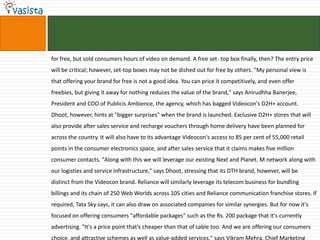 for free, but sold consumers hours of video on demand. A free set- top box finally, then? The entry price
will be critical; however, set-top boxes may not be dished out for free by others. "My personal view is
that offering your brand for free is not a good idea. You can price it competitively, and even offer
freebies, but giving it away for nothing reduces the value of the brand," says Anirudhha Banerjee,
President and COO of Publicis Ambience, the agency, which has bagged Videocon's D2H+ account.
Dhoot, however, hints at "bigger surprises" when the brand is launched. Exclusive D2H+ stores that will
also provide after sales service and recharge vouchers through home delivery have been planned for
across the country. It will also have to its advantage Videocon's access to 85 per cent of 55,000 retail
points in the consumer electronics space, and after sales service that it claims makes five million
consumer contacts. "Along with this we will leverage our existing Next and Planet. M network along with
our logisties and service infrastructure," says Dhoot, stressing that its DTH brand, however, will be
distinct from the Videocon brand. Reliance will similarly leverage its telecom business for bundling
billings and its chain of 250 Web Worlds across 105 cities and Reliance communication franchise stores. If
required, Tata Sky says, it can also draw on associated companies for similar synergies. But for now it's
focused on offering consumers "affordable packages" such as the Rs. 200 package that it's currently
advertising. "It's a price point that's cheaper than that of cable too. And we are offering our consumers
choice, and attractive schemes as well as value-added services," says Vikram Mehra, Chief Marketing
 