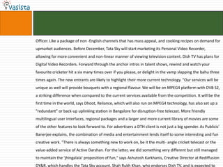 Officer. Like a package of non -English channels that has mass appeal, and cooking recipes on demand for
upmarket audiences. Before December, Tata Sky will start marketing its Personal Video Recorder,
allowing for more convenient and non-linear manner of viewing television content. Dish TV has plans for
Digital Video Recorders. Forward through the anchor intros in talent shows, rewind and watch your
favourite cricketer hit a six many times over if you please, or delight in the vamp slapping the bahu three
times again. The new entrants are likely to highlight their more current technology. "Our services will be
unique as well will provide bouquets with a regional flavour. We will be on MPEG4 platform with DVB S2,
a striking difference when compared to the current services available from the competition. It will be the
first time in the world, says Dhoot, Reliance, which will also run on MPEG4 technology, has also set up a
"redundant" or back-up uplinking station in Bangalore for disruption-free telecast. More friendly
multilingual user interfaces, regional packages and a larger and more current library of movies are some
of the other features to look forward to. For advertisers a DTH client is not just a big spender. As Publicis'
Banerjee explains, the combination of media and entertainment lends itself to some interesting and fun
creative work. "There is always something new to work on, be it the multi- angle cricket telecast or the
value-added service of Active Darshan. For the latter, we did something very different but still managed
to maintain the 'jhingalala' proposition of fun," says Ashutosh Karkhanis, Creative Director at Rediffusion
DY&R, which handles the Tata Sky account. Shah Rukh Khan, who endorses Dish TV, and is expected to
 
