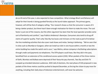 do so till end of the year, is also expected to have competition. What strategy Bharti and Reliance will
adopt for their brands is being guarded fiercely as the launch dates approach. The primary game,
however, will still be that of category selling. "Our research shows us that the consumer is aware of it
being a better product, but there hasn't been enough motivation for them to make the move. The cost
factor is just one of the reasons, but the other argument has been that the local operator provides some
sort of familiarity and comfort," says Publicis Ambience's Banerjee. Consumers also tend to shrug off
claims of superior quality. That's why Tata Sky has buses and minivans on the road as part of its below-
the-line marketing activities that also cover road shows and melas. Seeing is believing-. "We've seen that
in cities such as Mumbai or Gurgaon, when we install our dish in one house within a month or two the
entire building has made the switch and is ours," says Mehra, whose company is facilitating subscriptions
through credit card payments via telephones. The DTH players could have, like they did in the past,
benefited from an extension of the conditional access system (CAS). When pockets of the three metros
of Delhi, Mumbai and Kolkata were deprived of their favourite pay channels, Tata Sky and Dish TV
scooped up stranded television audiences. With talk of elections, the next phase of CAS proposed in new
pockets of the three metros could be pushed to beyond December, as forcing the citizen to pay more for
anything, including their daily dose of television entertainment, will never be welcome.
 