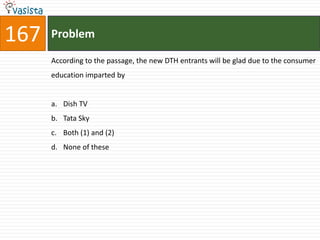 167   Problem

      According to the passage, the new DTH entrants will be glad due to the consumer
      education imparted by


      a. Dish TV
      b. Tata Sky
      c. Both (1) and (2)
      d. None of these
 