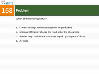 168   Problem

      Which of the following is true?


      a. Clever campaign need not necessarily be productive.
      b. Seasonal offers may change the mind-set of the consumers.
      c. Retailer may convince the consumer to pick up competitor's brand.
      d. All these
 
