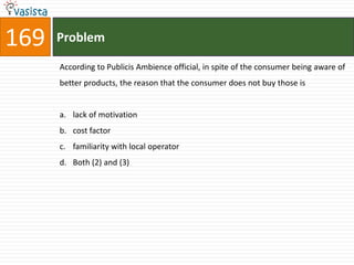 169   Problem

      According to Publicis Ambience official, in spite of the consumer being aware of
      better products, the reason that the consumer does not buy those is


      a. lack of motivation
      b. cost factor
      c. familiarity with local operator
      d. Both (2) and (3)
 