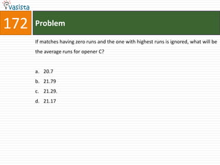 172   Problem

      If matches having zero runs and the one with highest runs is ignored, what will be
      the average runs for opener C?


      a. 20.7
      b. 21.79
      c. 21.29.
      d. 21.17
 