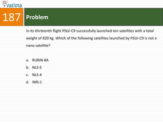 187   Problem

      In its thirteenth flight PSLV-C9 successfully launched ten satellites with a total
      weight of 820 kg. Which of the following satellites launched by PSLV-C9 is not a
      nano satellite?


      a. RUBIN-8A
      b. NLS-5
      c. NLS-4
      d. IMS-1
 