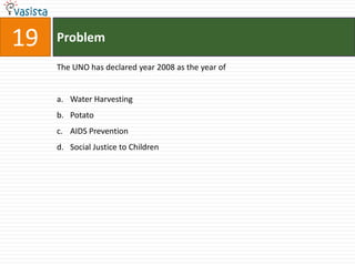19   Problem

     The UNO has declared year 2008 as the year of


     a. Water Harvesting
     b. Potato
     c. AIDS Prevention
     d. Social Justice to Children
 