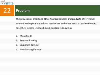 22   Problem

     The provision of credit and other financial services and products of very small
     amount to the poor in rural and semi-urban and urban areas to enable them to
     raise their income level and living standard is known as


     a. Micro Credit
     b. Personal Banking
     c. Corporate Banking
     d. Non-Banking Finance
 
