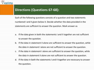 Directions (Questions 67-68):

Each of the following questions consists of a question and two statements
numbered I and II given below it. Decide whether the data provided in the
statements are sufficient to answer the question. Mark answer as


a. If the data given in both the statements I and II together are not sufficient
   to answer the question.
b. If the data in statement II alone are sufficient to answer the question, while
   the data in statement I alone are not sufficient to answer the question.
c. if the data in statement I alone are sufficient to answer the question, while
   the data in statement II alone are not sufficient to answer the question.
d. If the data in both the statements I and II together are necessary to answer
   the question.
 
