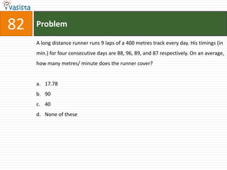 82   Problem

     A long distance runner runs 9 laps of a 400 metres track every day. His timings (in
     min.) for four consecutive days are 88, 96, 89, and 87 respectively. On an average,
     how many metres/ minute does the runner cover?


     a. 17.78
     b. 90
     c. 40
     d. None of these
 