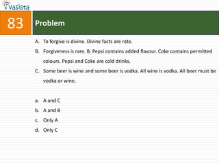 83   Problem

     A. To forgive is divine. Divine facts are rate.
     B. Forgiveness is rare. B. Pepsi contains added flavour. Coke contains permitted
        colours. Pepsi and Coke are cold drinks.
     C. Some beer is wine and some beer is vodka. All wine is vodka. All beer must be
        vodka or wine.


     a. A and C
     b. A and B
     c. Only A
     d. Only C
 
