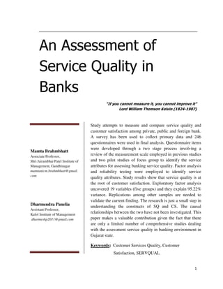 An Assessment of
Service Quality in
Banks
“If you cannot measure it, you cannot improve it"
Lord William Thomson Kelvin (1824-1907)

Mamta Brahmbhatt
Associate Professor,
Shri Jairambhai Patel Institute of
Management, Gandhinagar
mamtanicm.brahmbhatt@gmail.
com

Dharmendra Panelia
Assistant Professor,
Kalol Institute of Management
dharmeshp2011@gmail.com

Study attempts to measure and compare service quality and
customer satisfaction among private, public and foreign bank.
A survey has been used to collect primary data and 246
questionnaires were used in final analysis. Questionnaire items
were developed through a two stage process involving a
review of the measurement scale employed in previous studies
and two pilot studies of focus group to identify the service
attributes for assessing banking service quality. Factor analysis
and reliability testing were employed to identify service
quality attributes. Study results show that service quality is at
the root of customer satisfaction. Exploratory factor analysis
uncovered 19 variables (five groups) and they explain 95.22%
variance. Replications among other samples are needed to
validate the current finding. The research is just a small step in
understanding the constructs of SQ and CS. The causal
relationships between the two have not been investigated. This
paper makes a valuable contribution given the fact that there
are only a limited number of comprehensive studies dealing
with the assessment service quality in banking environment in
Gujarat state.
Keywords: Customer Services Quality, Customer
Satisfaction, SERVQUAL

1

 