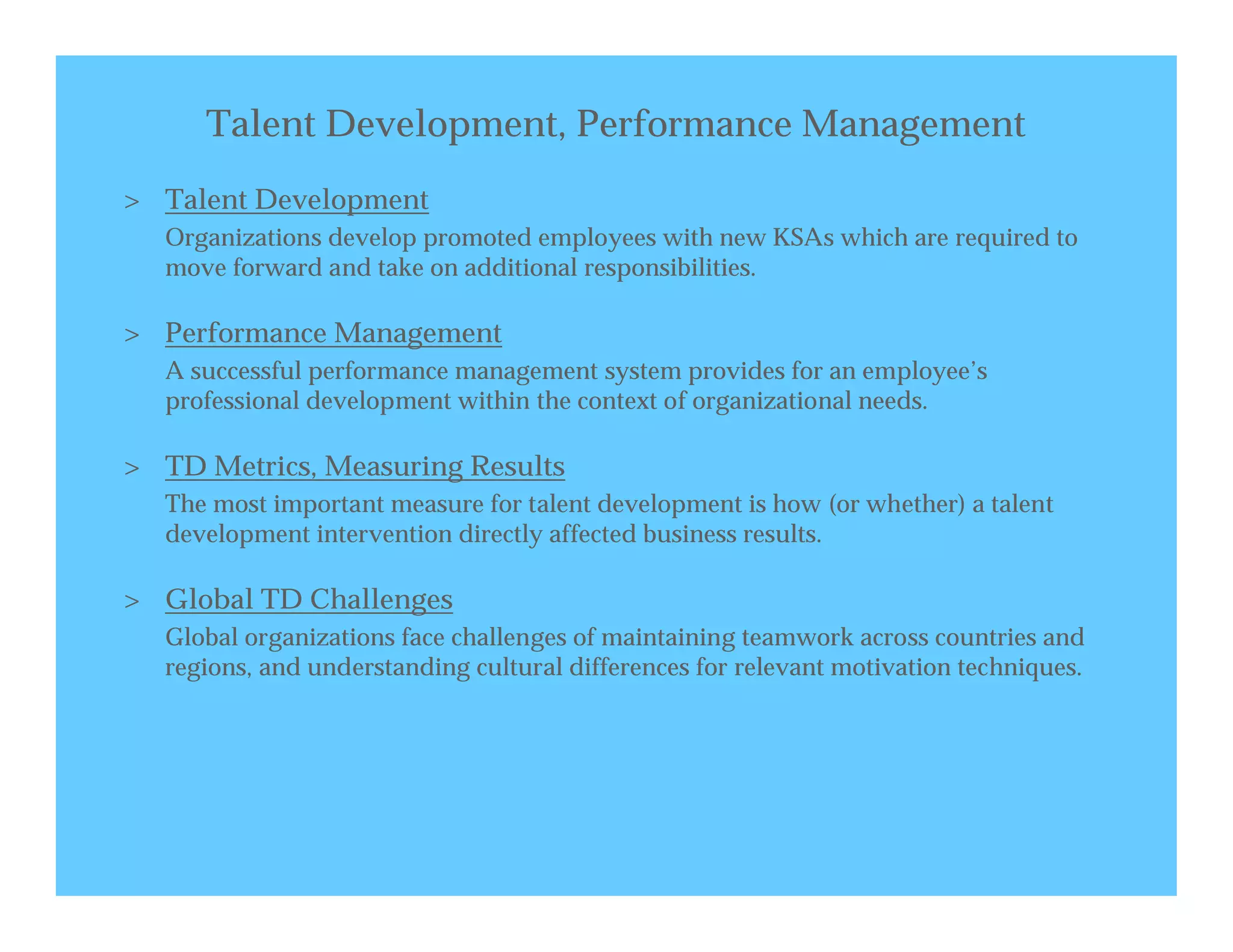 Talent Development, Performance Management
> Talent Development
  Organizations develop promoted employees with new KSAs which are required to
  move forward and take on additional responsibilities.

> Performance Management
  A successful performance management system provides for an employee’s
  professional development within the context of organizational needs.

> TD Metrics, Measuring Results
  The most important measure for talent development is how (or whether) a talent
  development intervention directly affected business results.

> Global TD Challenges
  Global organizations face challenges of maintaining teamwork across countries and
  regions, and understanding cultural differences for relevant motivation techniques.
 