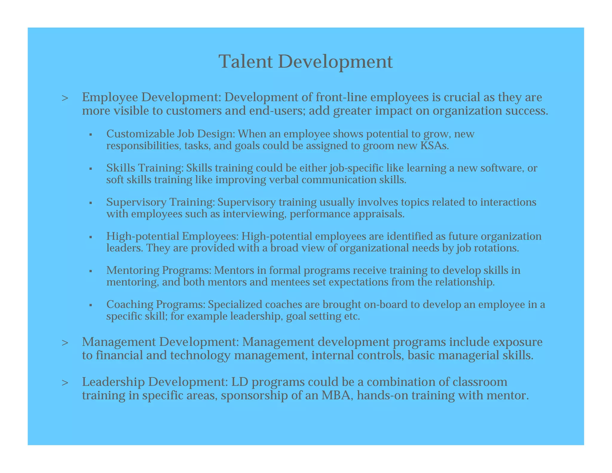 Talent Development
>   Employee Development: Development of front-line employees is crucial as they are
    more visible to customers and end-users; add greater impact on organization success.
        Customizable Job Design: When an employee shows potential to grow, new
         responsibilities, tasks, and goals could be assigned to groom new KSAs.

        Skills Training: Skills training could be either job-specific like learning a new software, or
         soft skills training like improving verbal communication skills.

        Supervisory Training: Supervisory training usually involves topics related to interactions
         with employees such as interviewing, performance appraisals.

        High-potential Employees: High-potential employees are identified as future organization
         leaders. They are provided with a broad view of organizational needs by job rotations.

        Mentoring Programs: Mentors in formal programs receive training to develop skills in
         mentoring, and both mentors and mentees set expectations from the relationship.

        Coaching Programs: Specialized coaches are brought on-board to develop an employee in a
         specific skill; for example leadership, goal setting etc.

>   Management Development: Management development programs include exposure
    to financial and technology management, internal controls, basic managerial skills.

>   Leadership Development: LD programs could be a combination of classroom
    training in specific areas, sponsorship of an MBA, hands-on training with mentor.
 