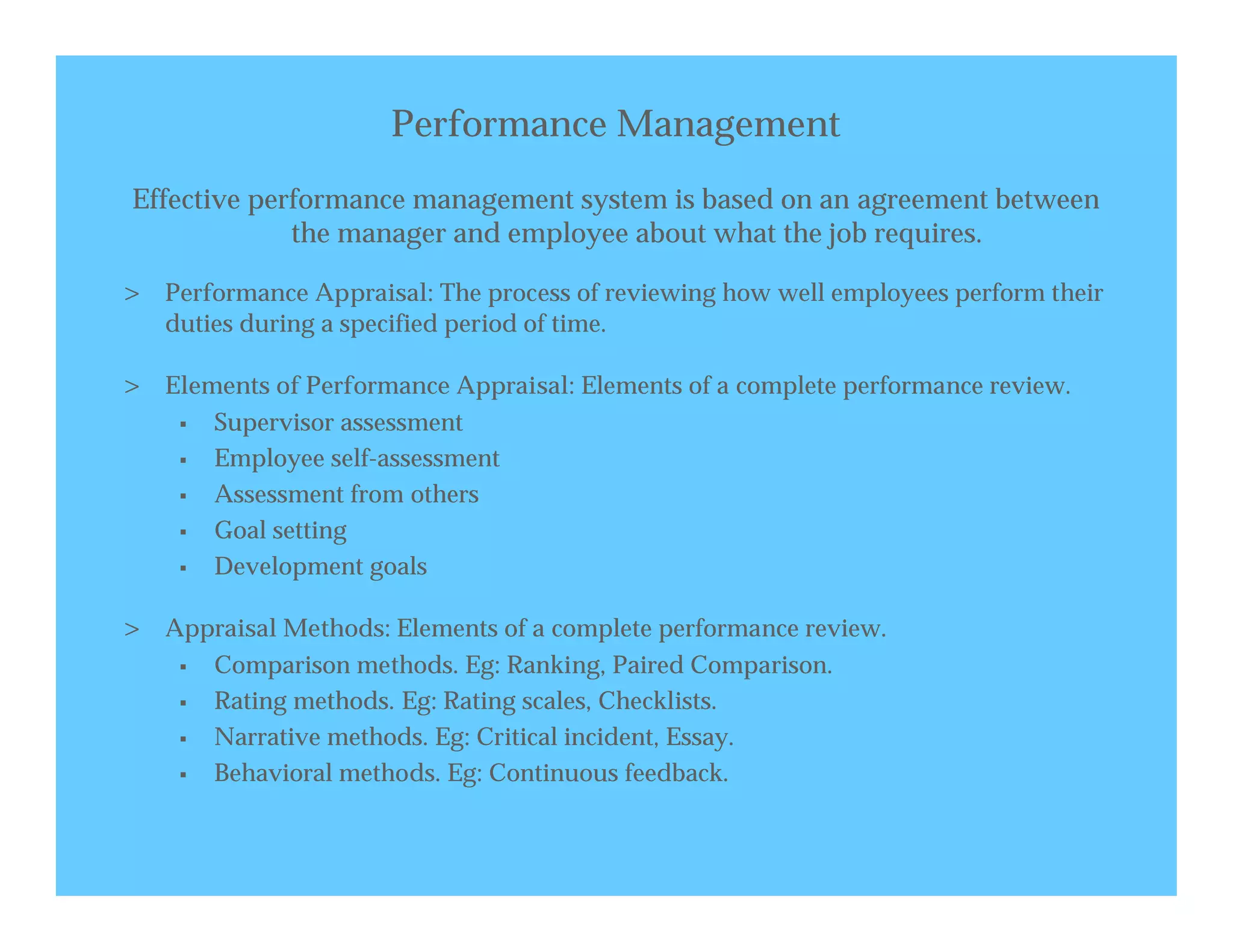 Performance Management
Effective performance management system is based on an agreement between
             the manager and employee about what the job requires.

> Performance Appraisal: The process of reviewing how well employees perform their
   duties during a specified period of time.

> Elements of Performance Appraisal: Elements of a complete performance review.
       Supervisor assessment
       Employee self-assessment
       Assessment from others
       Goal setting
       Development goals

> Appraisal Methods: Elements of a complete performance review.
       Comparison methods. Eg: Ranking, Paired Comparison.
       Rating methods. Eg: Rating scales, Checklists.
       Narrative methods. Eg: Critical incident, Essay.
       Behavioral methods. Eg: Continuous feedback.
 