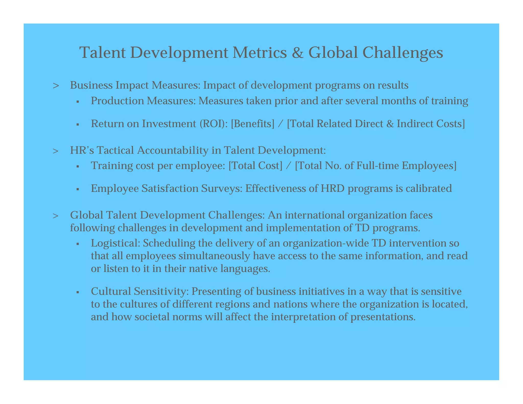 Talent Development Metrics & Global Challenges
> Business Impact Measures: Impact of development programs on results
        Production Measures: Measures taken prior and after several months of training

        Return on Investment (ROI): [Benefits] / [Total Related Direct & Indirect Costs]

>   HR’s Tactical Accountability in Talent Development:
      Training cost per employee: [Total Cost] / [Total No. of Full-time Employees]

        Employee Satisfaction Surveys: Effectiveness of HRD programs is calibrated

>   Global Talent Development Challenges: An international organization faces
    following challenges in development and implementation of TD programs.
        Logistical: Scheduling the delivery of an organization-wide TD intervention so
         that all employees simultaneously have access to the same information, and read
         or listen to it in their native languages.

        Cultural Sensitivity: Presenting of business initiatives in a way that is sensitive
         to the cultures of different regions and nations where the organization is located,
         and how societal norms will affect the interpretation of presentations.
 