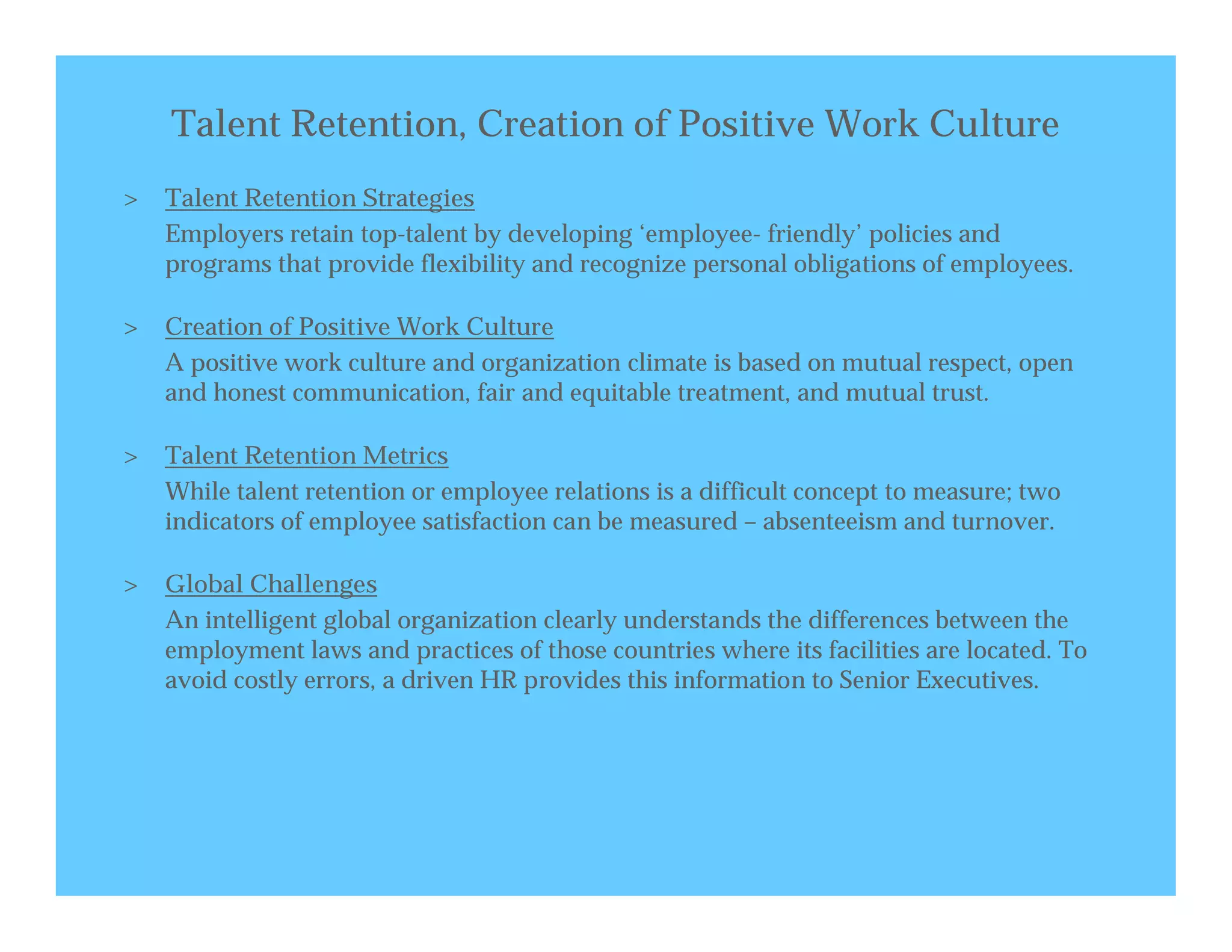 Talent Retention, Creation of Positive Work Culture
>   Talent Retention Strategies
    Employers retain top-talent by developing ‘employee- friendly’ policies and
    programs that provide flexibility and recognize personal obligations of employees.

>   Creation of Positive Work Culture
    A positive work culture and organization climate is based on mutual respect, open
    and honest communication, fair and equitable treatment, and mutual trust.

>   Talent Retention Metrics
    While talent retention or employee relations is a difficult concept to measure; two
    indicators of employee satisfaction can be measured – absenteeism and turnover.

>   Global Challenges
    An intelligent global organization clearly understands the differences between the
    employment laws and practices of those countries where its facilities are located. To
    avoid costly errors, a driven HR provides this information to Senior Executives.
 