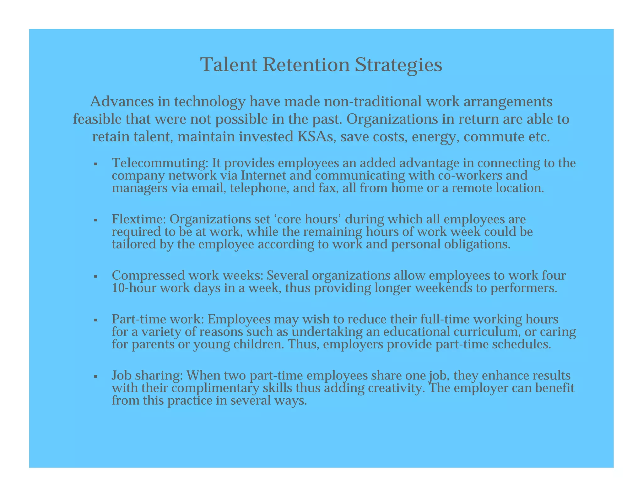 Talent Retention Strategies
   Advances in technology have made non-traditional work arrangements
feasible that were not possible in the past. Organizations in return are able to
   retain talent, maintain invested KSAs, save costs, energy, commute etc.
      Telecommuting: It provides employees an added advantage in connecting to the
       company network via Internet and communicating with co-workers and
       managers via email, telephone, and fax, all from home or a remote location.

      Flextime: Organizations set ‘core hours’ during which all employees are
       required to be at work, while the remaining hours of work week could be
       tailored by the employee according to work and personal obligations.

      Compressed work weeks: Several organizations allow employees to work four
       10-hour work days in a week, thus providing longer weekends to performers.

      Part-time work: Employees may wish to reduce their full-time working hours
       for a variety of reasons such as undertaking an educational curriculum, or caring
       for parents or young children. Thus, employers provide part-time schedules.

      Job sharing: When two part-time employees share one job, they enhance results
       with their complimentary skills thus adding creativity. The employer can benefit
       from this practice in several ways.
 