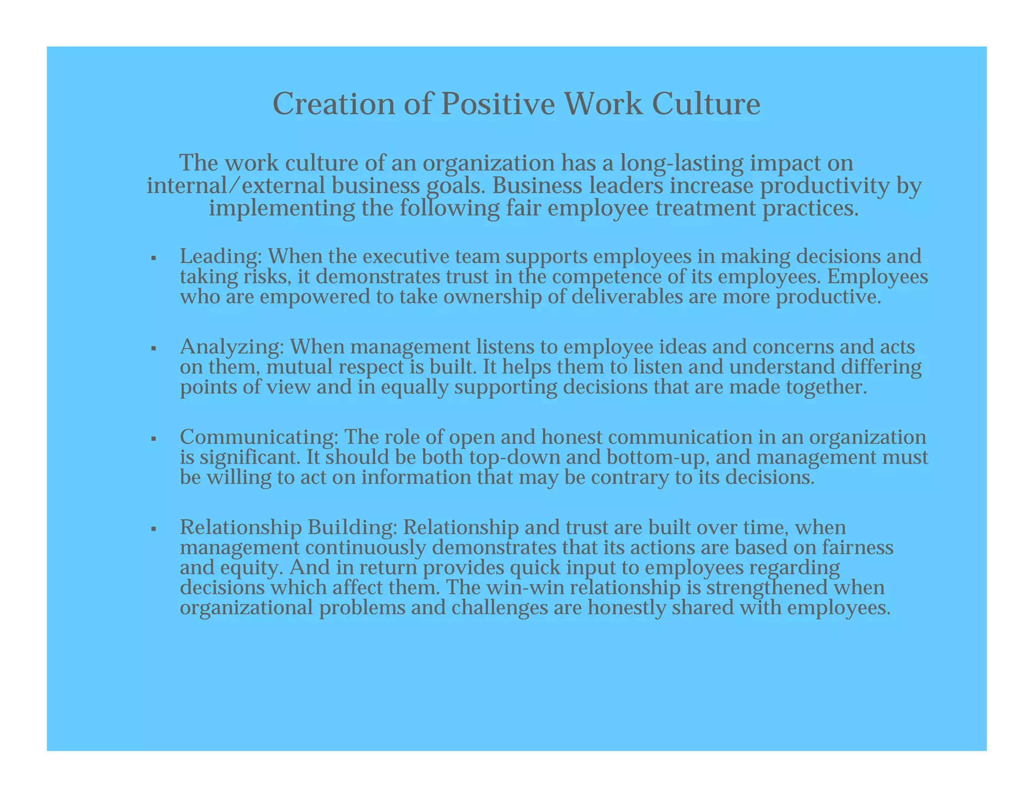 Creation of Positive Work Culture
   The work culture of an organization has a long-lasting impact on
internal/external business goals. Business leaders increase productivity by
      implementing the following fair employee treatment practices.

   Leading: When the executive team supports employees in making decisions and
    taking risks, it demonstrates trust in the competence of its employees. Employees
    who are empowered to take ownership of deliverables are more productive.

   Analyzing: When management listens to employee ideas and concerns and acts
    on them, mutual respect is built. It helps them to listen and understand differing
    points of view and in equally supporting decisions that are made together.

   Communicating: The role of open and honest communication in an organization
    is significant. It should be both top-down and bottom-up, and management must
    be willing to act on information that may be contrary to its decisions.

   Relationship Building: Relationship and trust are built over time, when
    management continuously demonstrates that its actions are based on fairness
    and equity. And in return provides quick input to employees regarding
    decisions which affect them. The win-win relationship is strengthened when
    organizational problems and challenges are honestly shared with employees.
 