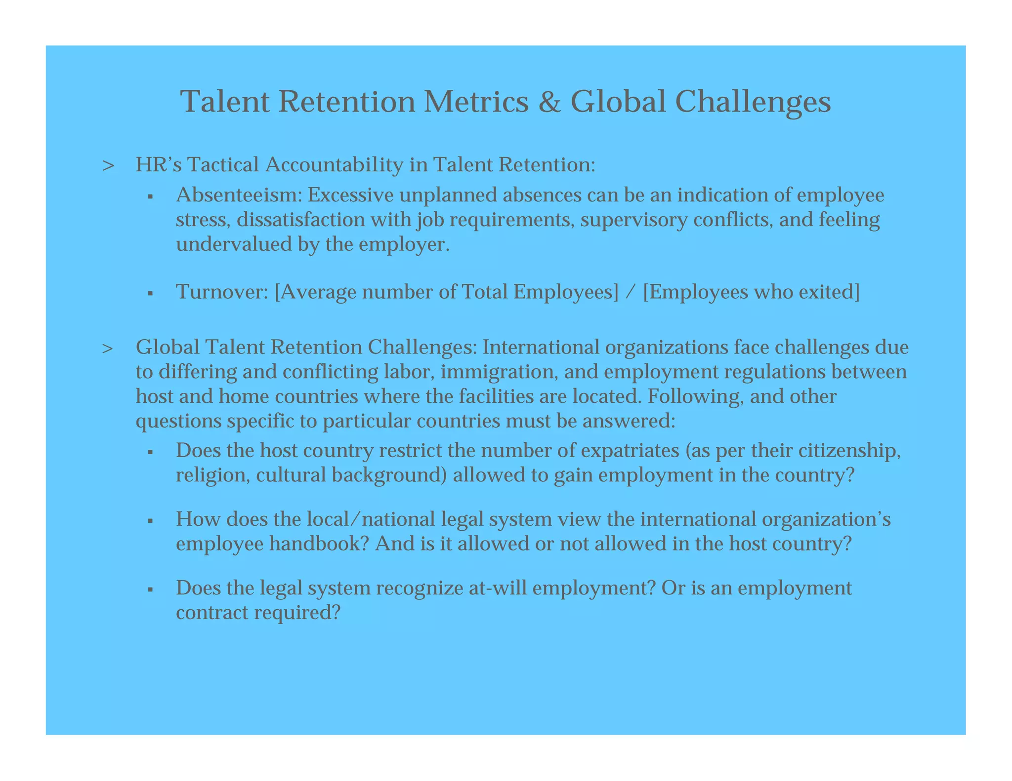 Talent Retention Metrics & Global Challenges
> HR’s Tactical Accountability in Talent Retention:
        Absenteeism: Excessive unplanned absences can be an indication of employee
         stress, dissatisfaction with job requirements, supervisory conflicts, and feeling
         undervalued by the employer.

        Turnover: [Average number of Total Employees] / [Employees who exited]

>   Global Talent Retention Challenges: International organizations face challenges due
    to differing and conflicting labor, immigration, and employment regulations between
    host and home countries where the facilities are located. Following, and other
    questions specific to particular countries must be answered:
        Does the host country restrict the number of expatriates (as per their citizenship,
         religion, cultural background) allowed to gain employment in the country?

        How does the local/national legal system view the international organization’s
         employee handbook? And is it allowed or not allowed in the host country?

        Does the legal system recognize at-will employment? Or is an employment
         contract required?
 