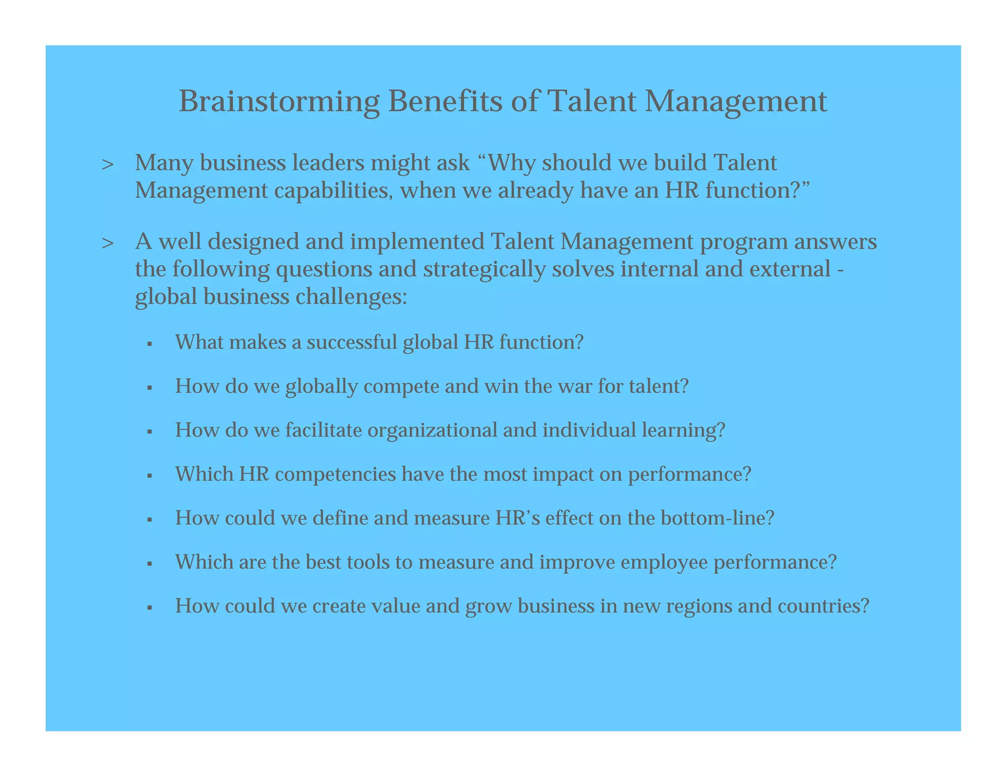 Brainstorming Benefits of Talent Management
> Many business leaders might ask “Why should we build Talent
  Management capabilities, when we already have an HR function?”

> A well designed and implemented Talent Management program answers
  the following questions and strategically solves internal and external -
  global business challenges:
       What makes a successful global HR function?

       How do we globally compete and win the war for talent?

       How do we facilitate organizational and individual learning?

       Which HR competencies have the most impact on performance?

       How could we define and measure HR’s effect on the bottom-line?

       Which are the best tools to measure and improve employee performance?

       How could we create value and grow business in new regions and countries?
 