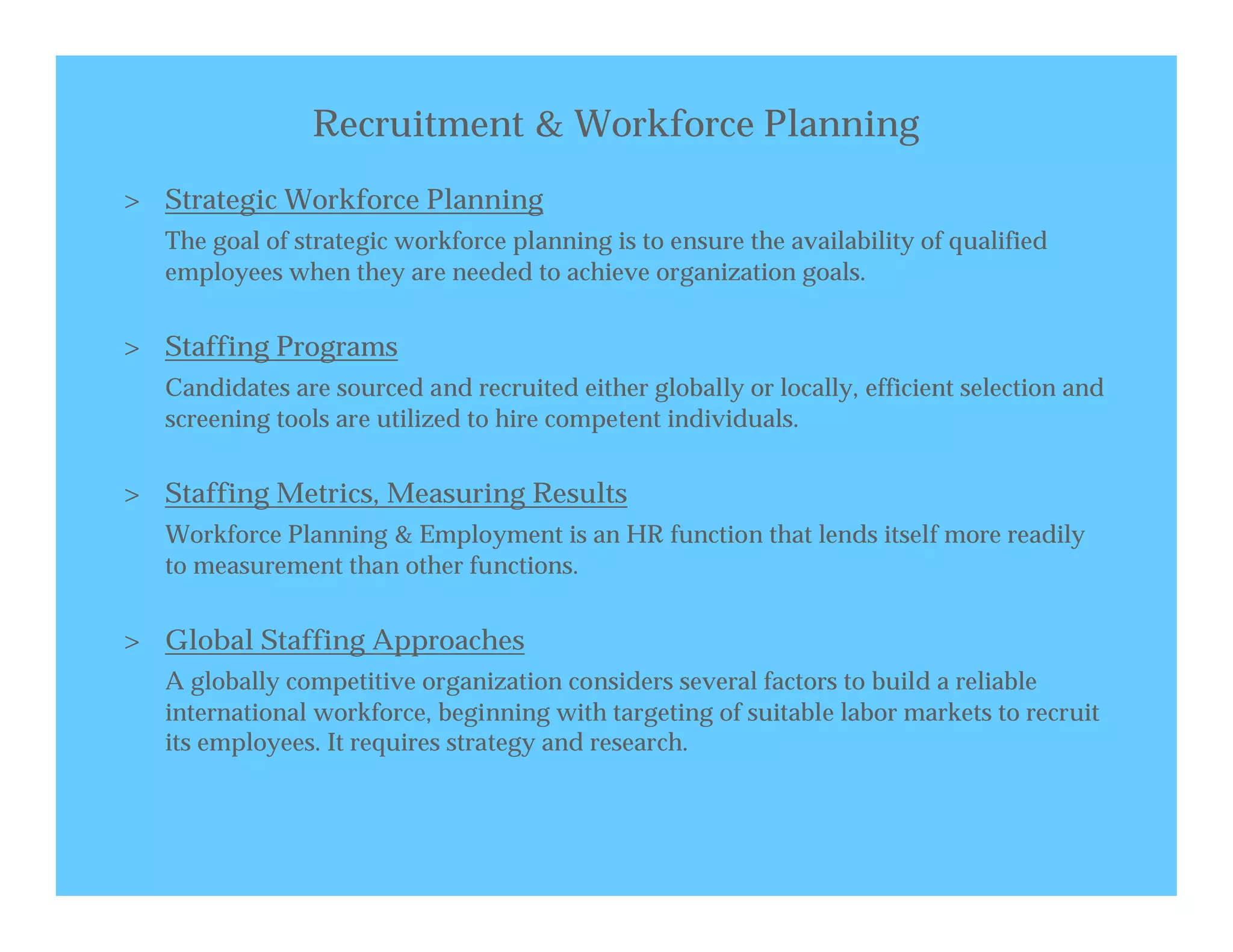 Recruitment & Workforce Planning
> Strategic Workforce Planning
   The goal of strategic workforce planning is to ensure the availability of qualified
   employees when they are needed to achieve organization goals.


> Staffing Programs
   Candidates are sourced and recruited either globally or locally, efficient selection and
   screening tools are utilized to hire competent individuals.


> Staffing Metrics, Measuring Results
   Workforce Planning & Employment is an HR function that lends itself more readily
   to measurement than other functions.


> Global Staffing Approaches
   A globally competitive organization considers several factors to build a reliable
   international workforce, beginning with targeting of suitable labor markets to recruit
   its employees. It requires strategy and research.
 
