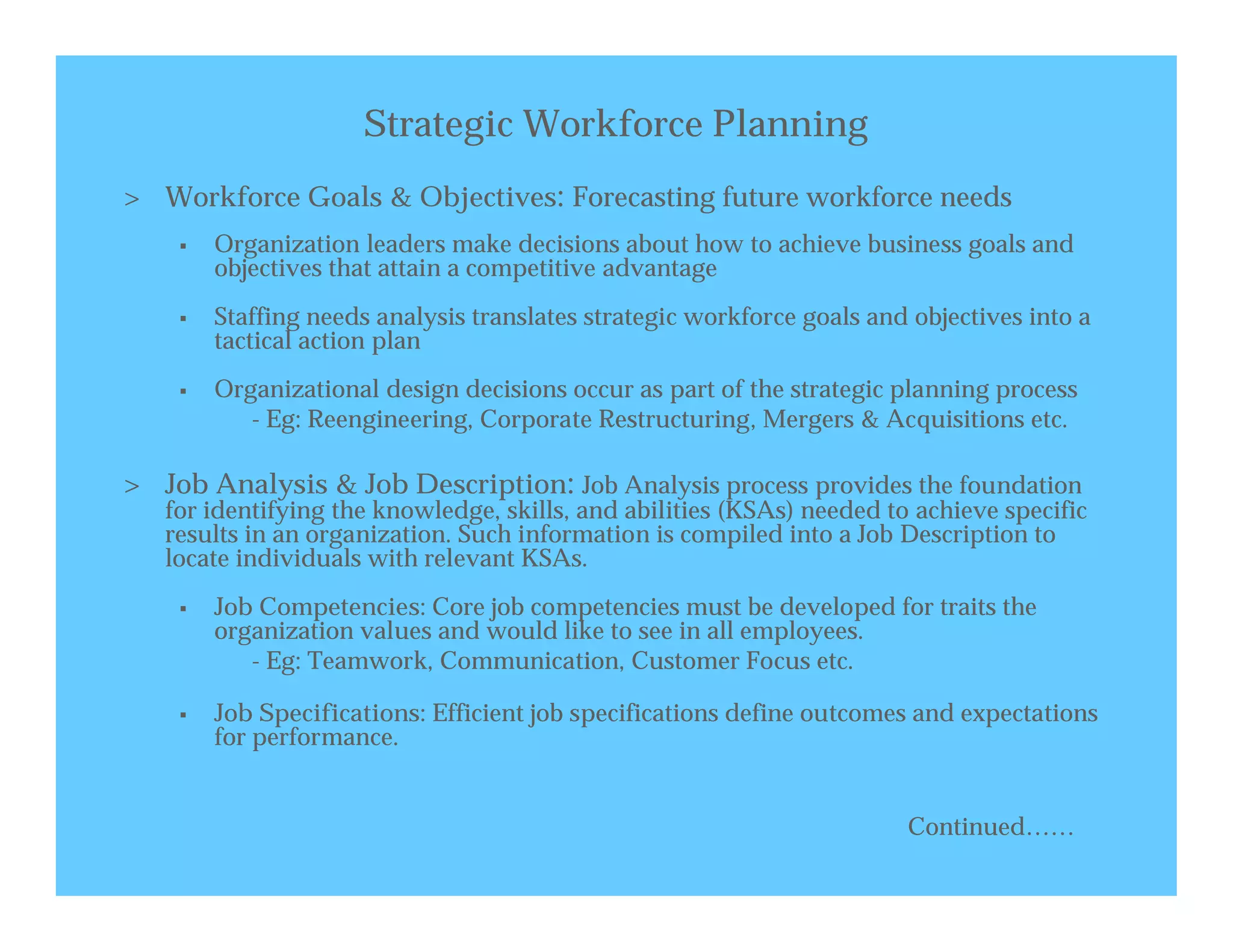 Strategic Workforce Planning
> Workforce Goals & Objectives: Forecasting future workforce needs
       Organization leaders make decisions about how to achieve business goals and
        objectives that attain a competitive advantage
       Staffing needs analysis translates strategic workforce goals and objectives into a
        tactical action plan
       Organizational design decisions occur as part of the strategic planning process
           - Eg: Reengineering, Corporate Restructuring, Mergers & Acquisitions etc.

> Job Analysis & Job Description: Job Analysis process provides the foundation
   for identifying the knowledge, skills, and abilities (KSAs) needed to achieve specific
   results in an organization. Such information is compiled into a Job Description to
   locate individuals with relevant KSAs.
       Job Competencies: Core job competencies must be developed for traits the
        organization values and would like to see in all employees.
           - Eg: Teamwork, Communication, Customer Focus etc.

       Job Specifications: Efficient job specifications define outcomes and expectations
        for performance.


                                                                        Continued……
 