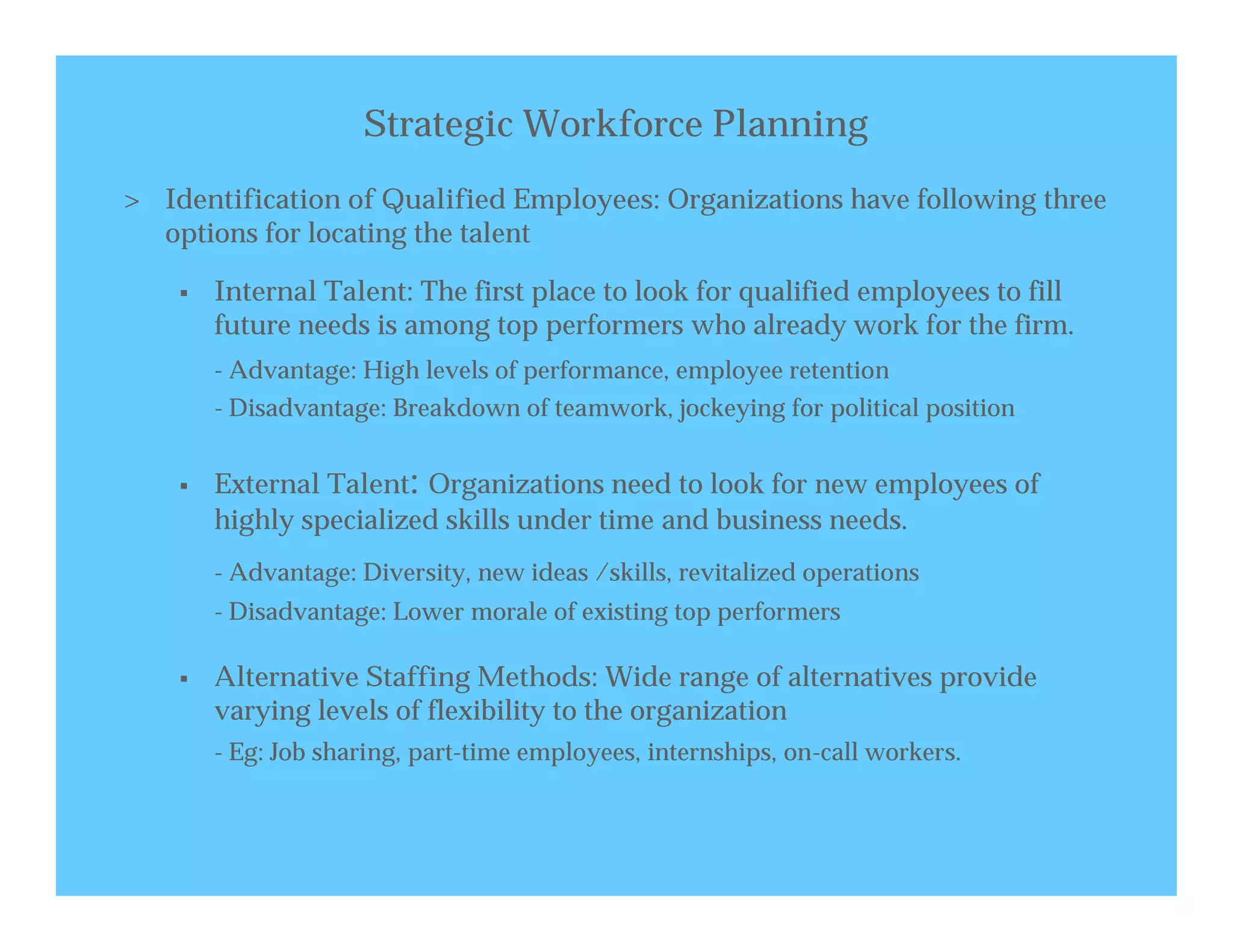 Strategic Workforce Planning
> Identification of Qualified Employees: Organizations have following three
  options for locating the talent

       Internal Talent: The first place to look for qualified employees to fill
        future needs is among top performers who already work for the firm.
        - Advantage: High levels of performance, employee retention
        - Disadvantage: Breakdown of teamwork, jockeying for political position


       External Talent: Organizations need to look for new employees of
        highly specialized skills under time and business needs.
        - Advantage: Diversity, new ideas /skills, revitalized operations
        - Disadvantage: Lower morale of existing top performers

       Alternative Staffing Methods: Wide range of alternatives provide
        varying levels of flexibility to the organization
        - Eg: Job sharing, part-time employees, internships, on-call workers.
 