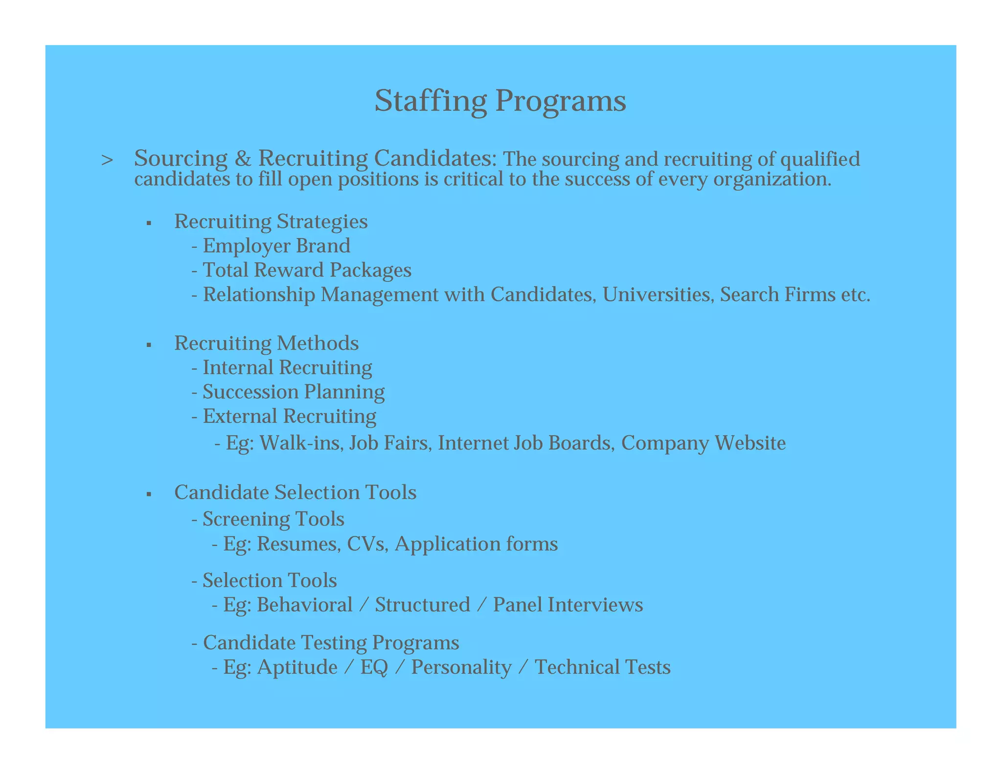 Staffing Programs
> Sourcing & Recruiting Candidates: The sourcing and recruiting of qualified
   candidates to fill open positions is critical to the success of every organization.

       Recruiting Strategies
         - Employer Brand
         - Total Reward Packages
         - Relationship Management with Candidates, Universities, Search Firms etc.

       Recruiting Methods
         - Internal Recruiting
         - Succession Planning
         - External Recruiting
            - Eg: Walk-ins, Job Fairs, Internet Job Boards, Company Website

       Candidate Selection Tools
         - Screening Tools
            - Eg: Resumes, CVs, Application forms
         - Selection Tools
            - Eg: Behavioral / Structured / Panel Interviews
         - Candidate Testing Programs
            - Eg: Aptitude / EQ / Personality / Technical Tests
 