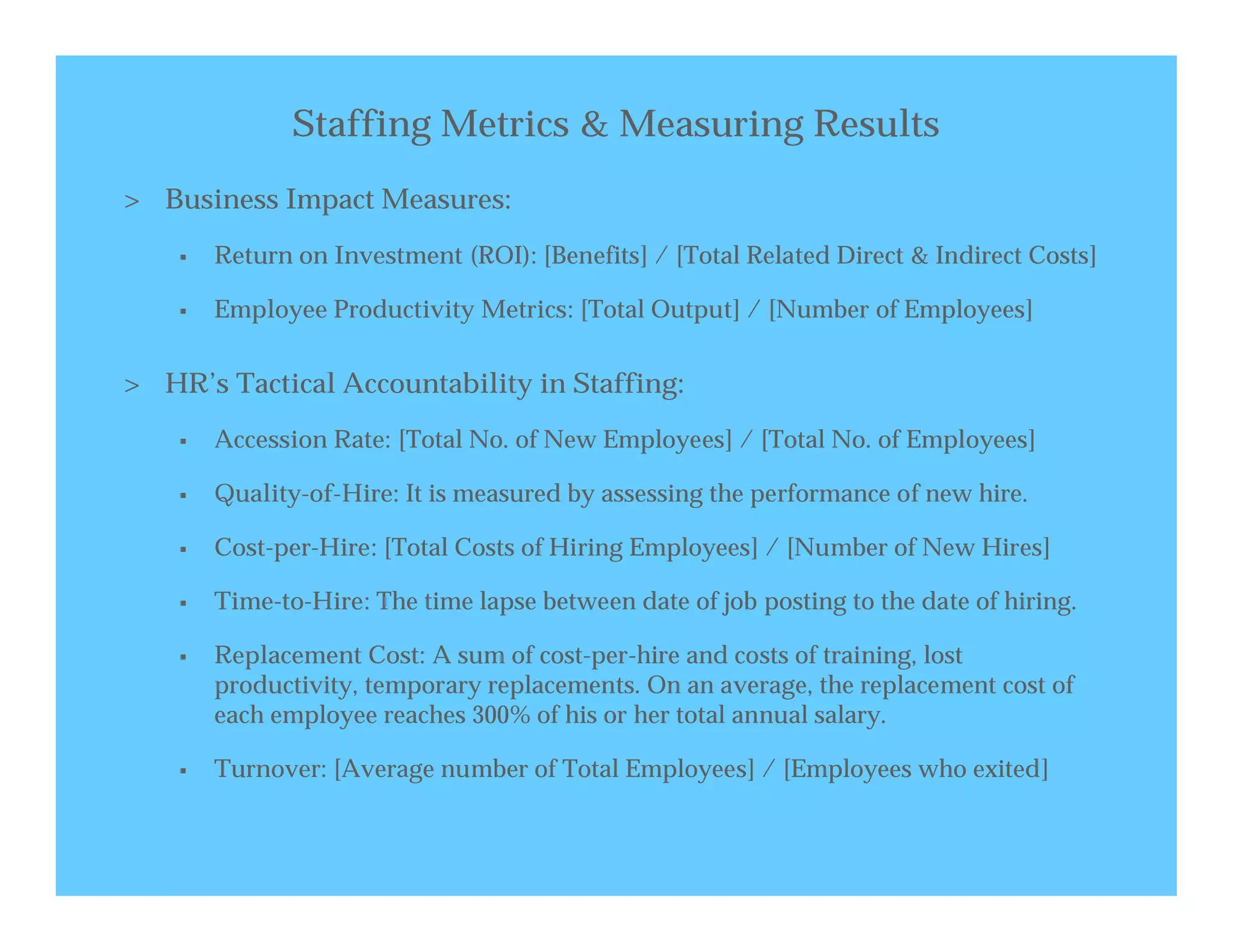 Staffing Metrics & Measuring Results
> Business Impact Measures:
       Return on Investment (ROI): [Benefits] / [Total Related Direct & Indirect Costs]

       Employee Productivity Metrics: [Total Output] / [Number of Employees]


> HR’s Tactical Accountability in Staffing:
       Accession Rate: [Total No. of New Employees] / [Total No. of Employees]

       Quality-of-Hire: It is measured by assessing the performance of new hire.

       Cost-per-Hire: [Total Costs of Hiring Employees] / [Number of New Hires]

       Time-to-Hire: The time lapse between date of job posting to the date of hiring.

       Replacement Cost: A sum of cost-per-hire and costs of training, lost
        productivity, temporary replacements. On an average, the replacement cost of
        each employee reaches 300% of his or her total annual salary.

       Turnover: [Average number of Total Employees] / [Employees who exited]
 