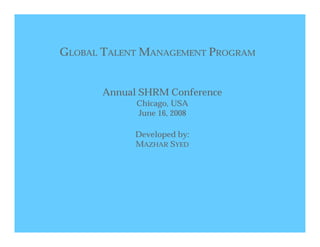 GLOBAL TALENT MANAGEMENT PROGRAM


       Annual SHRM Conference
             Chicago, USA
             June 16, 2008

             Developed by:
             MAZHAR SYED
 