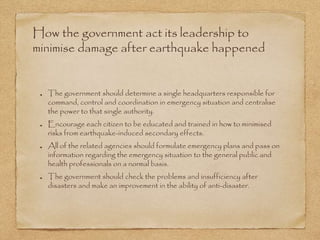 How the government act its leadership to
minimise damage after earthquake happened
The government should determine a single headquarters responsible for
command, control and coordination in emergency situation and centralise
the power to that single authority.
Encourage each citizen to be educated and trained in how to minimised
risks from earthquake-induced secondary effects.
All of the related agencies should formulate emergency plans and pass on
information regarding the emergency situation to the general public and
health professionals on a normal basis.
The government should check the problems and insufficiency after
disasters and make an improvement in the ability of anti-disaster.
 