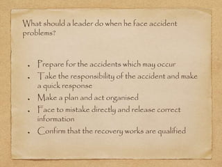 What should a leader do when he face accident
problems?
Prepare for the accidents which may occur
Take the responsibility of the accident and make
a quick response
Make a plan and act organised
Face to mistake directly and release correct
information
Confirm that the recovery works are qualified
 