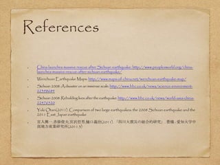 References
China launches massive rescue after Sichuan earthquake: http://www.peoplesworld.org/china-
launches-massive-rescue-after-sichuan-earthquake/
Wenchuan Earthquake Maps: http://www.maps-of-china.net/wenchuan-earthquake-map/
Sichuan 2008: Adisaster on an immense scale: http://www.bbc.co.uk/news/science-environment-
22398684
Sichuan 2008: Rebuilding lives after the earthquake: http://www.bbc.co.uk/news/world-asia-china-
22476520
Yuki Otani(2011). Comparison of two large earthquakes: the 2008 Sichuan earthquake and the
2011 East Japan earthquake
宮入興一,沓掛俊夫,宮沢哲男,樋口義治(2011). 「四川大震災の総合的研究」. 豊橋 : 愛知大学中
部地方産業研究所(2011.3)
 