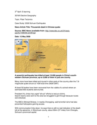 3rd April: E-learning

3E/NA Elective Geography

Topic: Plate Tectonics

Case Study: 2008 Sichuan Earthquake

News Article Title: Thousands dead in Chinese quake

Source: BBC News (available from: http://news.bbc.co.uk/2/hi/asia-
pacific/7396400.stm#map)

Date: 12 May 2008




A powerful earthquake has killed at least 10,000 people in China's south-
western Sichuan province, up to 5,000 of them in just one county.

Many more have been killed and injured in other parts of the country after the 7.8-
magnitude quake struck at 1428 local time (0628 GMT).

At least 50 bodies have been recovered from the rubble of a school where an
estimated 900 students were buried.

President Hu Jintao has urged "all-out" efforts to rescue victims.
Search teams were sent to the area but struggled to get through because routes
were blocked.

The BBC's Michael Bristow, in nearby Chongqing, said torrential rains had also
prevented helicopters gaining access.

With communication links down, he says there is still no real indication of the death
toll at the epicentre, in Wenchuan county, about 92km (57 miles) from Chengdu,
Sichuan's provincial capital.

                                           1
 