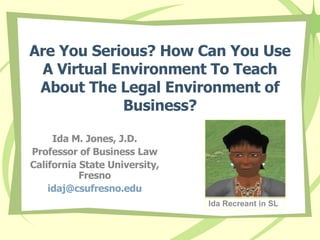 Are You Serious? How Can You Use A Virtual Environment To Teach About The Legal Environment of Business? Ida M. Jones, J.D. Professor of Business Law California State University, Fresno [email_address] Ida Recreant in SL 