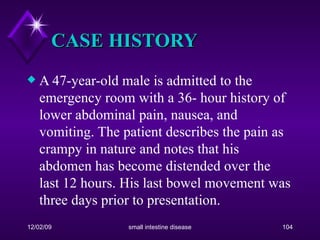CASE HISTORY A 47-year-old male is admitted to the emergency room with a 36- hour history of lower abdominal pain, nausea, and vomiting. The patient describes the pain as crampy in nature and notes that his abdomen has become distended over the last 12 hours. His last bowel movement was three days prior to presentation.  