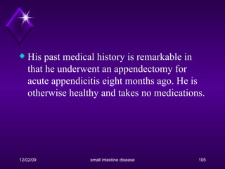 His past medical history is remarkable in that he underwent an appendectomy for acute appendicitis eight months ago. He is otherwise healthy and takes no medications. 