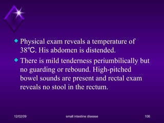 Physical exam reveals a temperature of 38℃. His abdomen is distended. There is mild tenderness periumbilically but no guarding or rebound. High-pitched bowel sounds are present and rectal exam reveals no stool in the rectum. 