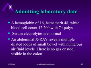 Admitting laboratory date A hemoglobin of 16, hematocrit 48, white blood cell count 12,200 with 74 polys. Serum electrolytes are normal An abdominal X-RAY reveals multiple dilated loops of small bowel with numerous air fluid levels. There is no gas or stool visible in the colon 