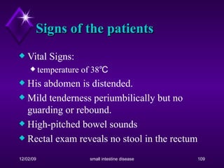 Signs of the patients Vital Signs:  temperature of 38℃ His abdomen is distended. Mild tenderness periumbilically but no guarding or rebound.  High-pitched bowel sounds  Rectal exam reveals no stool in the rectum 