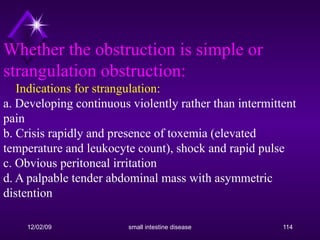 Whether the obstruction is simple or strangulation obstruction:     Indications for strangulation: a. Developing continuous violently rather than intermittent pain b. Crisis rapidly and presence of toxemia (elevated temperature and leukocyte count), shock and rapid pulse c. Obvious peritoneal irritation d. A palpable tender abdominal mass with asymmetric distention 